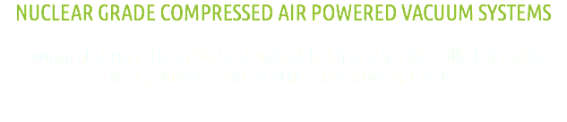 NUCLEAR GRADE COMPRESSED AIR POWERED VACUUM SYSTEMS Equipment designed to safety load, unload, batch or otherwise collect dry active waste, sludges, resins or other radioactive materials.